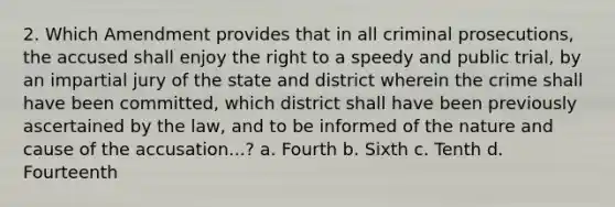 2. Which Amendment provides that in all criminal prosecutions, the accused shall enjoy the right to a speedy and public trial, by an impartial jury of the state and district wherein the crime shall have been committed, which district shall have been previously ascertained by the law, and to be informed of the nature and cause of the accusation...? a. Fourth b. Sixth c. Tenth d. Fourteenth