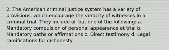 2. The American criminal justice system has a variety of provisions, which encourage the veracity of witnesses in a criminal trial. They include all but one of the following: a. Mandatory compulsion of personal appearance at trial b. Mandatory oaths or affirmations c. Direct testimony d. Legal ramifications for dishonesty