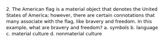 2. The American flag is a material object that denotes the United States of America; however, there are certain connotations that many associate with the flag, like bravery and freedom. In this example, what are bravery and freedom? a. symbols b. language c. material culture d. nonmaterial culture