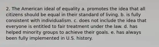 2. The American ideal of equality a. promotes the idea that all citizens should be equal in their standard of living. b. is fully consistent with individualism. c. does not include the idea that everyone is entitled to fair treatment under the law. d. has helped minority groups to achieve their goals. e. has always been fully implemented in U.S. history.