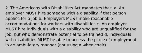 2. The Americans with Disabilities Act mandates that: a. An employer MUST hire someone with a disability if that person applies for a job b. Employers MUST make reasonable accommodations for workers with disabilities c. An employer MUST hire individuals with a disability who are unqualified for the job, but who demonstrate potential to be trained d. Individuals with disabilities MUST be able to access the place of employment in an ambulatory manner (not using a wheelchair)