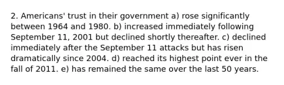 2. Americans' trust in their government a) rose significantly between 1964 and 1980. b) increased immediately following September 11, 2001 but declined shortly thereafter. c) declined immediately after the September 11 attacks but has risen dramatically since 2004. d) reached its highest point ever in the fall of 2011. e) has remained the same over the last 50 years.