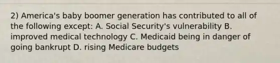 2) America's baby boomer generation has contributed to all of the following except: A. Social Security's vulnerability B. improved medical technology C. Medicaid being in danger of going bankrupt D. rising Medicare budgets