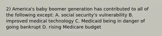 2) America's baby boomer generation has contributed to all of the following except: A. social security's vulnerability B. improved medical technology C. Medicaid being in danger of going bankrupt D. rising Medicare budget