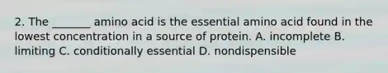 2. The _______ amino acid is the essential amino acid found in the lowest concentration in a source of protein. A. incomplete B. limiting C. conditionally essential D. nondispensible