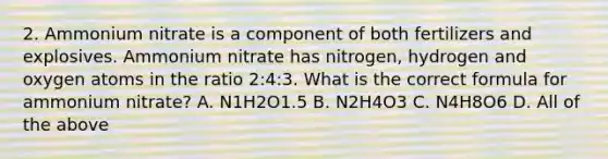 2. Ammonium nitrate is a component of both fertilizers and explosives. Ammonium nitrate has nitrogen, hydrogen and oxygen atoms in the ratio 2:4:3. What is the correct formula for ammonium nitrate? A. N1H2O1.5 B. N2H4O3 C. N4H8O6 D. All of the above