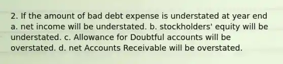 2. If the amount of bad debt expense is understated at year end a. net income will be understated. b. stockholders' equity will be understated. c. Allowance for Doubtful accounts will be overstated. d. net Accounts Receivable will be overstated.