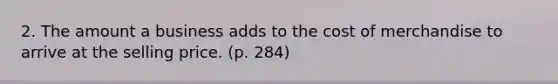 2. The amount a business adds to the cost of merchandise to arrive at the selling price. (p. 284)