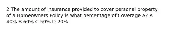 2 The amount of insurance provided to cover personal property of a Homeowners Policy is what percentage of Coverage A? A 40% B 60% C 50% D 20%