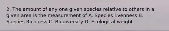 2. The amount of any one given species relative to others in a given area is the measurement of A. Species Evenness B. Species Richness C. Biodiversity D. Ecological weight