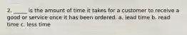 2. _____ is the amount of time it takes for a customer to receive a good or service once it has been ordered. a. lead time b. read time c. less time