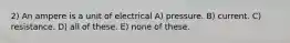 2) An ampere is a unit of electrical A) pressure. B) current. C) resistance. D) all of these. E) none of these.