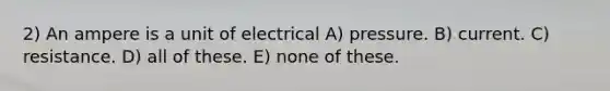 2) An ampere is a unit of electrical A) pressure. B) current. C) resistance. D) all of these. E) none of these.