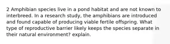 2 Amphibian species live in a pond habitat and are not known to interbreed. In a research study, the amphibians are introduced and found capable of producing viable fertile offspring. What type of reproductive barrier likely keeps the species separate in their natural environment? explain.