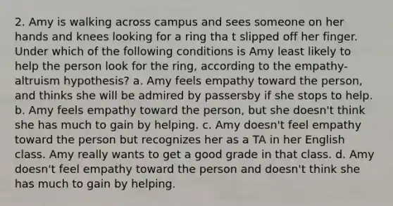 2. Amy is walking across campus and sees someone on her hands and knees looking for a ring tha t slipped off her finger. Under which of the following conditions is Amy least likely to help the person look for the ring, according to the empathy-altruism hypothesis? a. Amy feels empathy toward the person, and thinks she will be admired by passersby if she stops to help. b. Amy feels empathy toward the person, but she doesn't think she has much to gain by helping. c. Amy doesn't feel empathy toward the person but recognizes her as a TA in her English class. Amy really wants to get a good grade in that class. d. Amy doesn't feel empathy toward the person and doesn't think she has much to gain by helping.