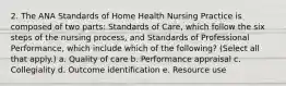 2. The ANA Standards of Home Health Nursing Practice is composed of two parts: Standards of Care, which follow the six steps of the nursing process, and Standards of Professional Performance, which include which of the following? (Select all that apply.) a. Quality of care b. Performance appraisal c. Collegiality d. Outcome identification e. Resource use