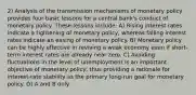 2) Analysis of the transmission mechanisms of monetary policy provides four basic lessons for a central bank's conduct of monetary policy. These lessons include: A) Rising interest rates indicate a tightening of monetary policy, whereas falling interest rates indicate an easing of monetary policy. B) Monetary policy can be highly effective in reviving a weak economy even if short-term interest rates are already near zero. C) Avoiding fluctuations in the level of unemployment is an important objective of monetary policy, thus providing a rationale for interest-rate stability as the primary long-run goal for monetary policy. D) A and B only.