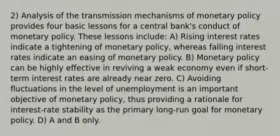 2) Analysis of the transmission mechanisms of monetary policy provides four basic lessons for a central bank's conduct of monetary policy. These lessons include: A) Rising interest rates indicate a tightening of monetary policy, whereas falling interest rates indicate an easing of monetary policy. B) Monetary policy can be highly effective in reviving a weak economy even if short-term interest rates are already near zero. C) Avoiding fluctuations in the level of unemployment is an important objective of monetary policy, thus providing a rationale for interest-rate stability as the primary long-run goal for monetary policy. D) A and B only.