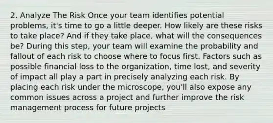 2. Analyze The Risk Once your team identifies potential problems, it's time to go a little deeper. How likely are these risks to take place? And if they take place, what will the consequences be? During this step, your team will examine the probability and fallout of each risk to choose where to focus first. Factors such as possible financial loss to the organization, time lost, and severity of impact all play a part in precisely analyzing each risk. By placing each risk under the microscope, you'll also expose any common issues across a project and further improve the risk management process for future projects