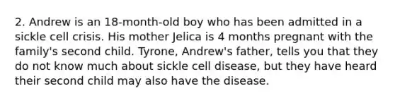 2. Andrew is an 18-month-old boy who has been admitted in a sickle cell crisis. His mother Jelica is 4 months pregnant with the family's second child. Tyrone, Andrew's father, tells you that they do not know much about sickle cell disease, but they have heard their second child may also have the disease.