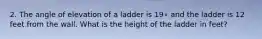 2. The angle of elevation of a ladder is 19∘ and the ladder is 12 feet from the wall. What is the height of the ladder in feet?