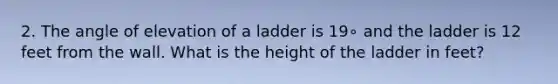 2. The angle of elevation of a ladder is 19∘ and the ladder is 12 feet from the wall. What is the height of the ladder in feet?