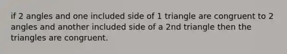 if 2 angles and one included side of 1 triangle are congruent to 2 angles and another included side of a 2nd triangle then the triangles are congruent.