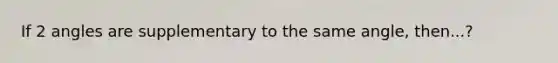 If 2 angles are supplementary to the same angle, then...?