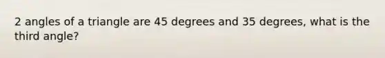 2 angles of a triangle are 45 degrees and 35 degrees, what is the third angle?