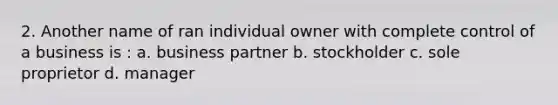 2. Another name of ran individual owner with complete control of a business is : a. business partner b. stockholder c. sole proprietor d. manager