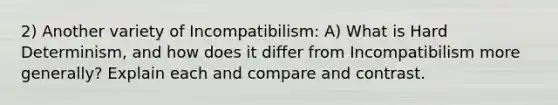 2) Another variety of Incompatibilism: A) What is Hard Determinism, and how does it differ from Incompatibilism more generally? Explain each and compare and contrast.