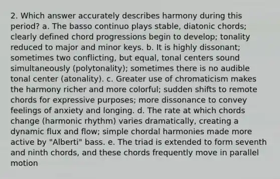 2. Which answer accurately describes harmony during this period? a. The basso continuo plays stable, diatonic chords; clearly defined chord progressions begin to develop; tonality reduced to major and minor keys. b. It is highly dissonant; sometimes two conflicting, but equal, tonal centers sound simultaneously (polytonality); sometimes there is no audible tonal center (atonality). c. Greater use of chromaticism makes the harmony richer and more colorful; sudden shifts to remote chords for expressive purposes; more dissonance to convey feelings of anxiety and longing. d. The rate at which chords change (harmonic rhythm) varies dramatically, creating a dynamic flux and flow; simple chordal harmonies made more active by "Alberti" bass. e. The triad is extended to form seventh and ninth chords, and these chords frequently move in parallel motion