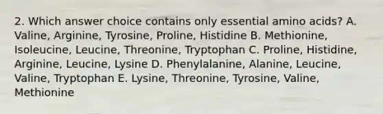 2. Which answer choice contains only essential amino acids? A. Valine, Arginine, Tyrosine, Proline, Histidine B. Methionine, Isoleucine, Leucine, Threonine, Tryptophan C. Proline, Histidine, Arginine, Leucine, Lysine D. Phenylalanine, Alanine, Leucine, Valine, Tryptophan E. Lysine, Threonine, Tyrosine, Valine, Methionine