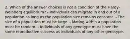 2. Which of the answer choices is not a condition of the Hardy-Weinberg equilibrium? - Individuals can migrate in and out of a population as long as the population size remains constant. - The size of a population must be large. - Mating within a population must be random. - Individuals of any genotype must have the same reproductive success as individuals of any other genotype.