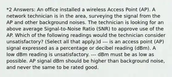 *2 Answers: An office installed a wireless Access Point (AP). A network technician is in the area, surveying the signal from the AP and other background noises. The technician is looking for an above average Signal-to-Noise Ratio (SNR) to approve use of the AP. Which of the following readings would the technician consider unsatisfactory? (Select all that apply.)d --- is an access point (AP) signal expressed as a percentage or decibel reading (dBm). A low dBm reading is unsatisfactory. --- dBm must be as low as possible. AP signal dBm should be higher than background noise, and never the same to be rated good.