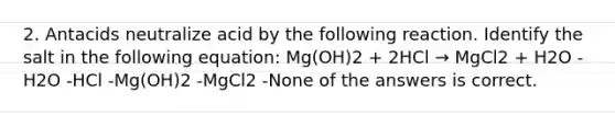 2. Antacids neutralize acid by the following reaction. Identify the salt in the following equation: Mg(OH)2 + 2HCl → MgCl2 + H2O -H2O -HCl -Mg(OH)2 -MgCl2 -None of the answers is correct.