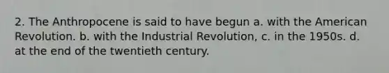 2. The Anthropocene is said to have begun a. with the American Revolution. b. with the Industrial Revolution, c. in the 1950s. d. at the end of the twentieth century.