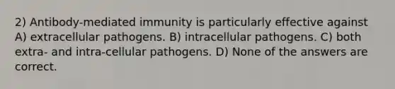 2) Antibody-mediated immunity is particularly effective against A) extracellular pathogens. B) intracellular pathogens. C) both extra- and intra-cellular pathogens. D) None of the answers are correct.