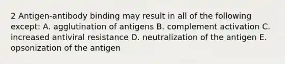 2 Antigen-antibody binding may result in all of the following except: A. agglutination of antigens B. complement activation C. increased antiviral resistance D. neutralization of the antigen E. opsonization of the antigen