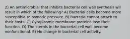 2) An antimicrobial that inhibits bacterial cell wall synthesis will result in which of the following? A) Bacterial cells become more susceptible to osmotic pressure. B) Bacteria cannot attach to their hosts. C) Cytoplasmic membrane proteins lose their function. D) The sterols in the bacterial cell wall become nonfunctional. E) No change in bacterial cell activity.