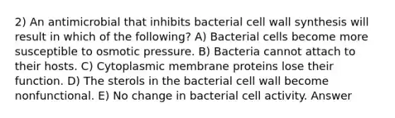 2) An antimicrobial that inhibits bacterial <a href='https://www.questionai.com/knowledge/koIRusoDXG-cell-wall' class='anchor-knowledge'>cell wall</a> synthesis will result in which of the following? A) Bacterial cells become more susceptible to osmotic pressure. B) Bacteria cannot attach to their hosts. C) Cytoplasmic membrane proteins lose their function. D) The sterols in the bacterial cell wall become nonfunctional. E) No change in bacterial cell activity. Answer