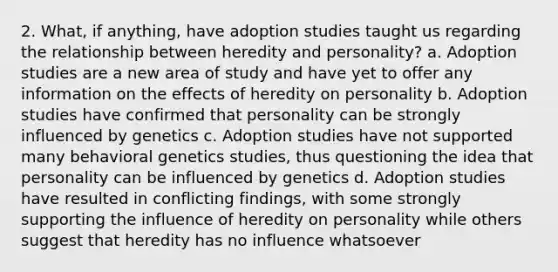 2. What, if anything, have adoption studies taught us regarding the relationship between heredity and personality? a. Adoption studies are a new area of study and have yet to offer any information on the effects of heredity on personality b. Adoption studies have confirmed that personality can be strongly influenced by genetics c. Adoption studies have not supported many behavioral genetics studies, thus questioning the idea that personality can be influenced by genetics d. Adoption studies have resulted in conflicting findings, with some strongly supporting the influence of heredity on personality while others suggest that heredity has no influence whatsoever