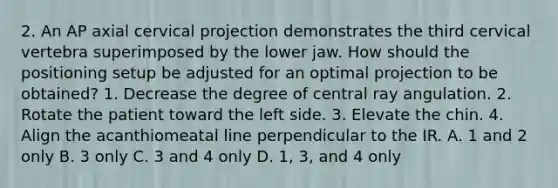 2. An AP axial cervical projection demonstrates the third cervical vertebra superimposed by the lower jaw. How should the positioning setup be adjusted for an optimal projection to be obtained? 1. Decrease the degree of central ray angulation. 2. Rotate the patient toward the left side. 3. Elevate the chin. 4. Align the acanthiomeatal line perpendicular to the IR. A. 1 and 2 only B. 3 only C. 3 and 4 only D. 1, 3, and 4 only