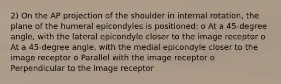 2) On the AP projection of the shoulder in internal rotation, the plane of the humeral epicondyles is positioned: o At a 45-degree angle, with the lateral epicondyle closer to the image receptor o At a 45-degree angle, with the medial epicondyle closer to the image receptor o Parallel with the image receptor o Perpendicular to the image receptor