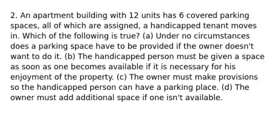 2. An apartment building with 12 units has 6 covered parking spaces, all of which are assigned, a handicapped tenant moves in. Which of the following is true? (a) Under no circumstances does a parking space have to be provided if the owner doesn't want to do it. (b) The handicapped person must be given a space as soon as one becomes available if it is necessary for his enjoyment of the property. (c) The owner must make provisions so the handicapped person can have a parking place. (d) The owner must add additional space if one isn't available.