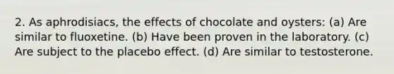 2. As aphrodisiacs, the effects of chocolate and oysters: (a) Are similar to fluoxetine. (b) Have been proven in the laboratory. (c) Are subject to the placebo effect. (d) Are similar to testosterone.