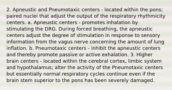 2. Apneustic and Pneumotaxic centers - located within the pons; paired nuclei that adjust the output of the respiratory rhythmicity centers. a. Apneustic centers - promotes inhalation by stimulating the DRG. During forced breathing, the apneustic centers adjust the degree of stimulation in response to sensory information from the vagus nerve concerning the amount of lung inflation. b. Pneumotaxic centers - inhibit the apneustic centers and thereby promote passive or active exhalation. 3. Higher brain centers - located within the cerebral cortex, limbic system and hypothalamus; alter the activity of the Pneumotaxic centers but essentially normal respiratory cycles continue even if the brain stem superior to the pons has been severely damaged.