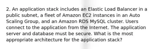 2. An application stack includes an Elastic Load Balancer in a public subnet, a fleet of Amazon EC2 instances in an Auto Scaling Group, and an Amazon RDS MySQL cluster. Users connect to the application from the Internet. The application server and database must be secure. What is the most appropriate architecture for the application stack?