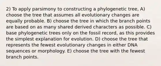 2) To apply parsimony to constructing a phylogenetic tree, A) choose the tree that assumes all evolutionary changes are equally probable. B) choose the tree in which the branch points are based on as many shared derived characters as possible. C) base phylogenetic trees only on the fossil record, as this provides the simplest explanation for evolution. D) choose the tree that represents the fewest evolutionary changes in either DNA sequences or morphology. E) choose the tree with the fewest branch points.