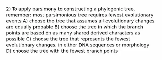 2) To apply parsimony to constructing a phylogenic tree, remember: most parsimonious tree requires fewest evolutionary events A) choose the tree that assumes all evolutionary changes are equally probable B) choose the tree in which the branch points are based on as many shared derived characters as possible C) choose the tree that represents the fewest evolutionary changes, in either DNA sequences or morphology D) choose the tree with the fewest branch points